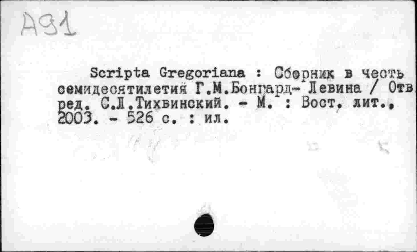 ﻿№1
Scripta Gregoriana : Обернах в честь семидесятилетия Г.М.Бонгард-*Л евина / Отв ред. С.Л.Тихвинский. * М.‘: Зост, лит., 2003. - 526 с. : ил.